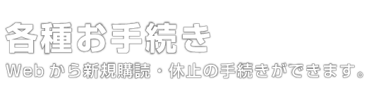 各種お手続き｜Webから新規購読・休止のお手続きができます。