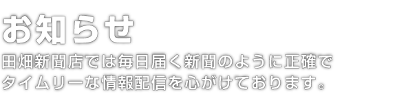 お知らせ｜田畑新聞店では毎日届く新聞のようにタイムリーな
情報配信を心がけております。