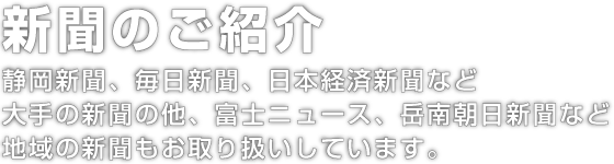 新聞のご紹介。静岡新聞、毎日新聞、日本経済新聞など大手の新聞の他、富士ニュース、岳南朝日新聞など地域の新聞もお取り扱いしています。
